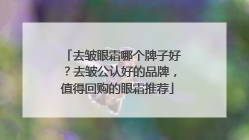去皱眼霜哪个牌子好？去皱公认好的品牌，值得回购的眼霜推荐