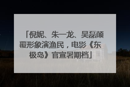 倪妮、朱一龙、吴磊颠覆形象演渔民，电影《东极岛》官宣暑期档