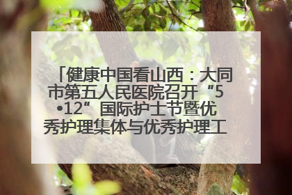 健康中国看山西：大同市第五人民医院召开“5•12”国际护士节暨优秀护理集体与优秀护理工作者表彰大会