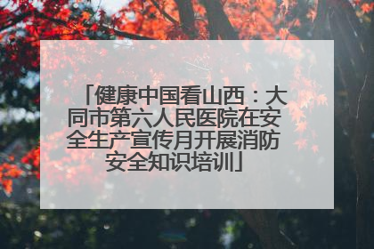 健康中国看山西：大同市第六人民医院在安全生产宣传月开展消防安全知识培训