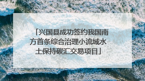 兴国县成功签约我国南方首条综合治理小流域水土保持碳汇交易项目