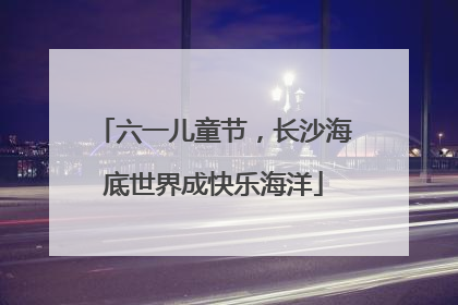 六一儿童节，长沙海底世界成快乐海洋