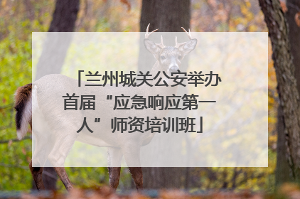 兰州城关公安举办首届“应急响应第一人”师资培训班