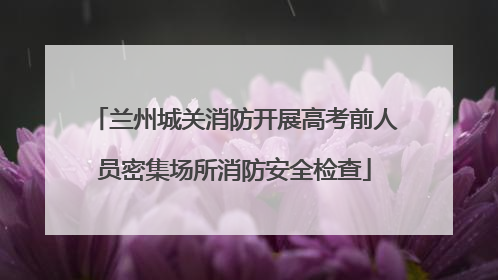 兰州城关消防开展高考前人员密集场所消防安全检查