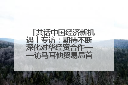 共话中国经济新机遇丨专访：期待不断深化对华经贸合作——访马耳他贸易局首席执行官布蒂吉格