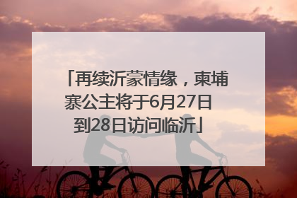 再续沂蒙情缘，柬埔寨公主将于6月27日到28日访问临沂