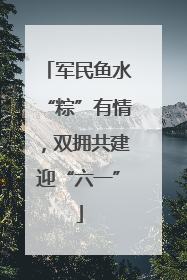 军民鱼水“粽”有情，双拥共建迎“六一”