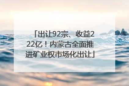出让92宗、收益222亿！内蒙古全面推进矿业权市场化出让