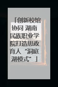 创新校馆协同 湖南民族职业学院打造思政育人“洞庭湖模式”