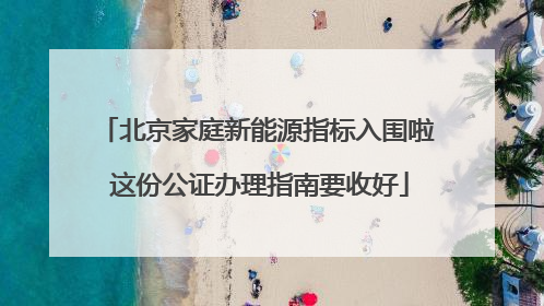 北京家庭新能源指标入围啦 这份公证办理指南要收好