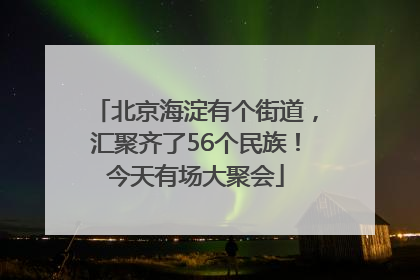 北京海淀有个街道，汇聚齐了56个民族！今天有场大聚会