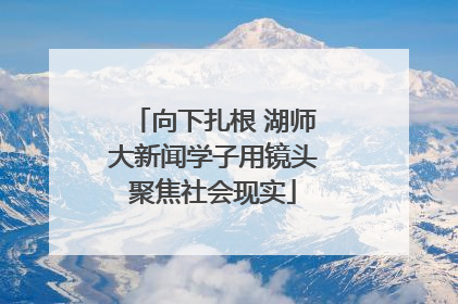 向下扎根 湖师大新闻学子用镜头聚焦社会现实