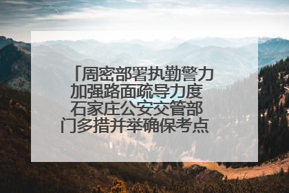 周密部署执勤警力 加强路面疏导力度 石家庄公安交管部门多措并举确保考点周边交通环境良好