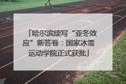 哈尔滨续写“亚冬效应”新答卷：国家冰雪运动学院正式获批