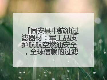 固安县中航油过滤器材：军工品质护航航空燃油安全，全球信赖的过滤技术专家