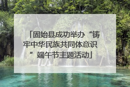固始县成功举办“铸牢中华民族共同体意识”端午节主题活动