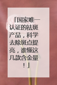 国家唯一认证的祛斑产品，科学去除斑点提亮，谁懂这几款含金量！