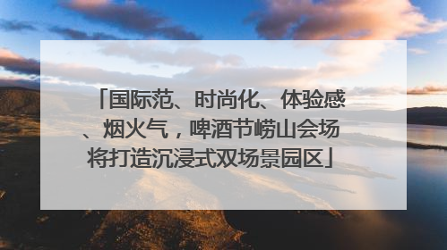 国际范、时尚化、体验感、烟火气，啤酒节崂山会场将打造沉浸式双场景园区