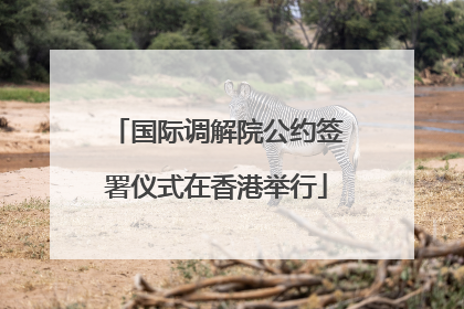 国际调解院公约签署仪式在香港举行