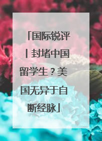 国际锐评丨封堵中国留学生？美国无异于自断经脉