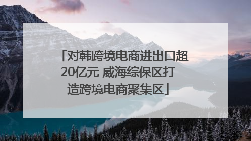 对韩跨境电商进出口超20亿元 威海综保区打造跨境电商聚集区