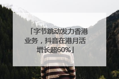 字节跳动发力香港业务，抖音在港月活增长超60%