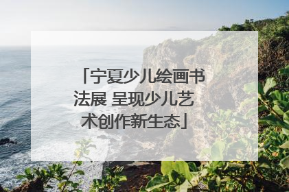 宁夏少儿绘画书法展 呈现少儿艺术创作新生态