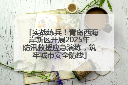 实战练兵！青岛西海岸新区开展2025年防汛救援应急演练，筑牢城市安全防线