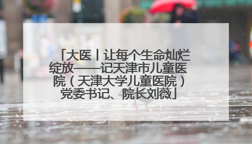 大医丨让每个生命灿烂绽放——记天津市儿童医院（天津大学儿童医院）党委书记、院长刘薇