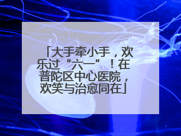 大手牵小手，欢乐过“六一”！在普陀区中心医院，欢笑与治愈同在
