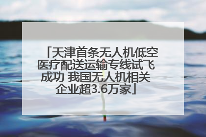 天津首条无人机低空医疗配送运输专线试飞成功 我国无人机相关企业超3.6万家