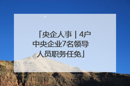 央企人事｜4户中央企业7名领导人员职务任免