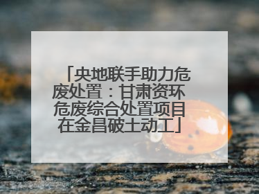 央地联手助力危废处置：甘肃资环危废综合处置项目在金昌破土动工
