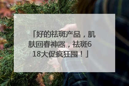好的祛斑产品，肌肤回春神器，祛斑618大促疯狂囤！