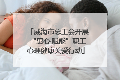 威海市总工会开展“惠心·赋能”职工心理健康关爱行动