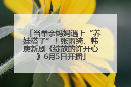 当单亲妈妈遇上“养娃搭子”！张雨绮、韩庚新剧《绽放的许开心》6月5日开播