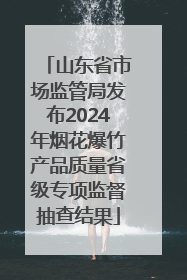 山东省市场监管局发布2024年烟花爆竹产品质量省级专项监督抽查结果