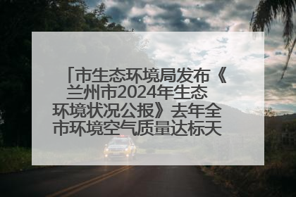 市生态环境局发布《兰州市2024年生态环境状况公报》去年全市环境空气质量达标天数301天