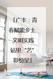 广丰：青春赋能乡土 文明实践站里“艺”彩纷呈