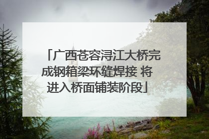 广西苍容浔江大桥完成钢箱梁环缝焊接 将进入桥面铺装阶段