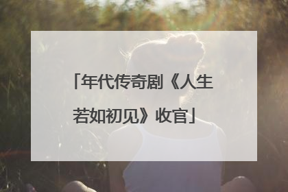 年代传奇剧《人生若如初见》收官