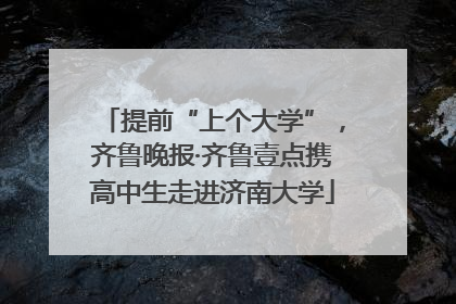 提前“上个大学”，齐鲁晚报·齐鲁壹点携高中生走进济南大学