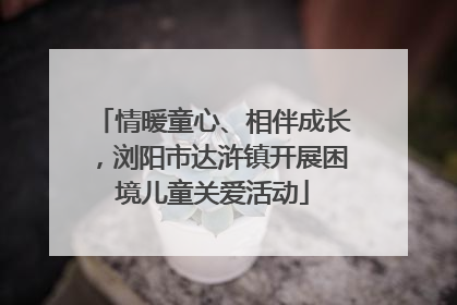 情暖童心、相伴成长，浏阳市达浒镇开展困境儿童关爱活动