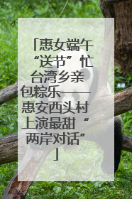 惠女端午“送节”忙 台湾乡亲包粽乐——惠安西头村上演最甜“两岸对话”
