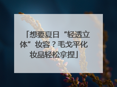 想要夏日“轻透立体”妆容？毛戈平化妆品轻松拿捏