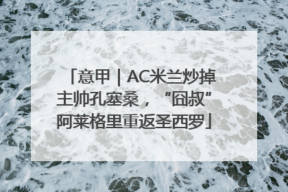 意甲｜AC米兰炒掉主帅孔塞桑，“囧叔”阿莱格里重返圣西罗