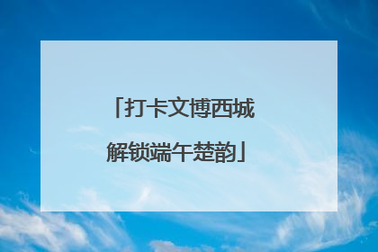 打卡文博西城 解锁端午楚韵