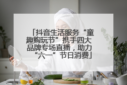 抖音生活服务“童趣购玩节”携手四大品牌专场直播，助力“六一”节日消费