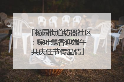 杨园街道纺器社区：粽叶飘香迎端午 共庆佳节传温情