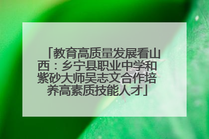 教育高质量发展看山西：乡宁县职业中学和紫砂大师吴志文合作培养高素质技能人才